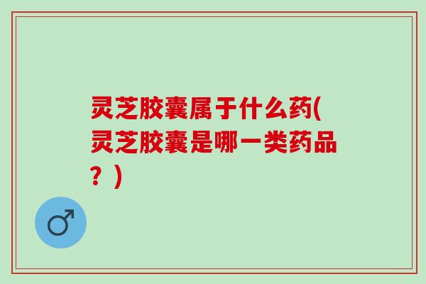 灵芝胶囊属于什么药(灵芝胶囊是哪一类药品?) 灵芝胶囊属于什么药(灵芝胶囊是哪一类药品?)