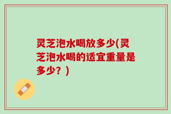 灵芝泡水喝放多少(灵芝泡水喝的适宜重量是多少？)
