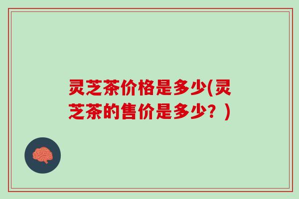 灵芝茶价格是多少(灵芝茶的售价是多少?) 灵芝茶价格是多少(灵芝茶的售价是多少?)