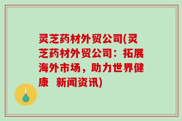 灵芝药材外贸公司(灵芝药材外贸公司：拓展海外市场，助力世界健康  新闻资讯)
