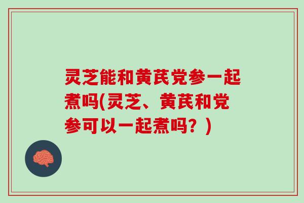 灵芝能和黄芪党参一起煮吗(灵芝、黄芪和党参可以一起煮吗？)