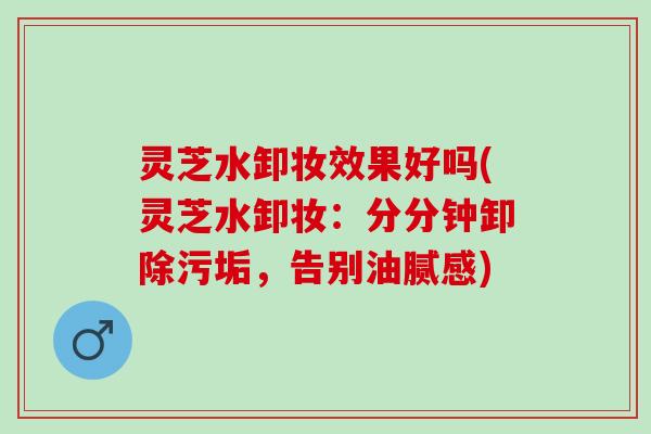灵芝水卸妆效果好吗(灵芝水卸妆：分分钟卸除污垢，告别油腻感)