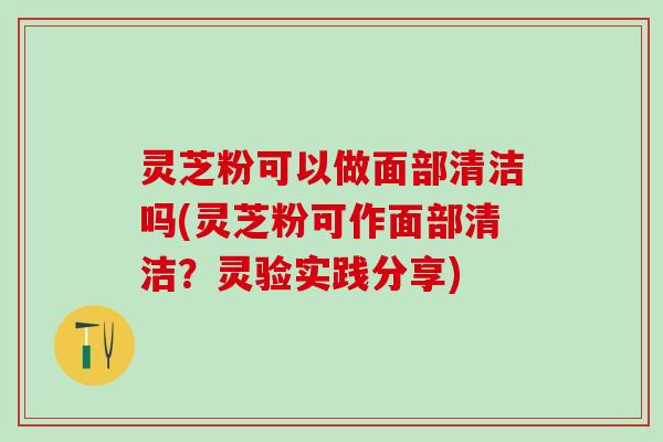 灵芝粉可以做面部清洁吗(灵芝粉可作面部清洁？灵验实践分享)