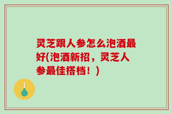 灵芝跟人参怎么泡酒最好(泡酒新招，灵芝人参最佳搭档！)
