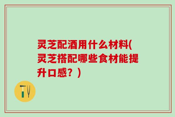 灵芝配酒用什么材料(灵芝搭配哪些食材能提升口感？)