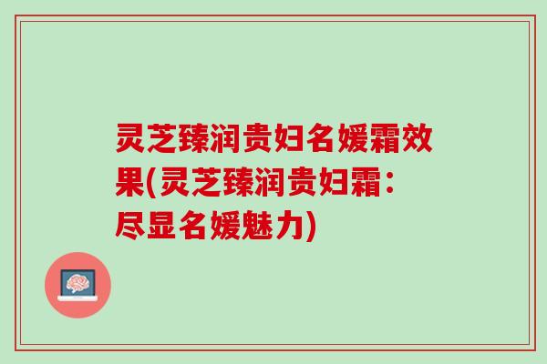 灵芝臻润贵妇名媛霜效果(灵芝臻润贵妇霜:尽显名媛魅力) 灵芝臻润贵妇名媛霜效果(灵芝臻润贵妇霜:尽显名媛魅力)
