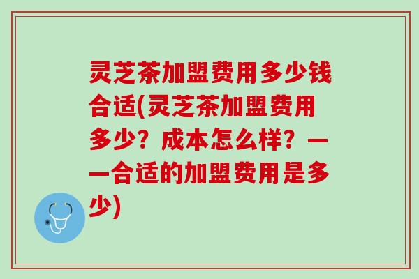 灵芝茶加盟费用多少钱合适(灵芝茶加盟费用多少？成本怎么样？——合适的加盟费用是多少)