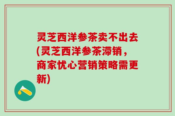 灵芝西洋参茶卖不出去(灵芝西洋参茶滞销，商家忧心营销策略需更新)