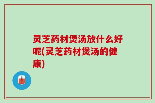 灵芝药材煲汤放什么好呢(灵芝药材煲汤的健康)