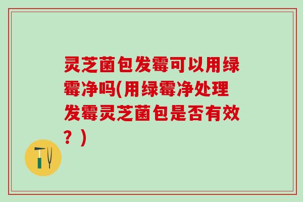 灵芝菌包发霉可以用绿霉净吗(用绿霉净处理发霉灵芝菌包是否有效?) 灵芝菌包发霉可以用绿霉净吗(用绿霉净处理发霉灵芝菌包是否有效?)