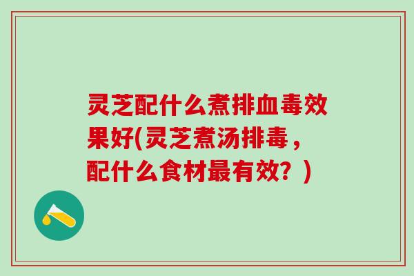 灵芝配什么煮排血毒效果好(灵芝煮汤排毒，配什么食材最有效？)