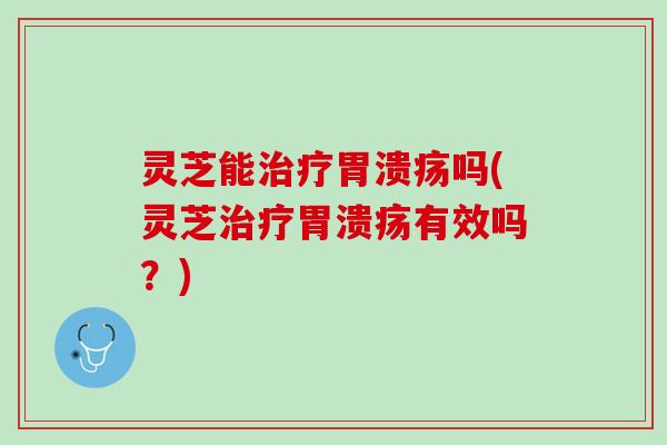 灵芝能治疗胃溃疡吗(灵芝治疗胃溃疡有效吗？)