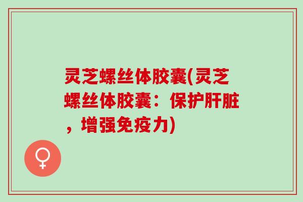 灵芝螺丝体胶囊(灵芝螺丝体胶囊：保护肝脏，增强免疫力)