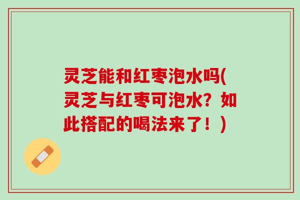 灵芝能和红枣泡水吗(灵芝与红枣可泡水？如此搭配的喝法来了！)