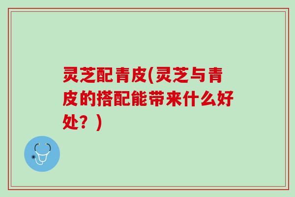 灵芝配青皮(灵芝与青皮的搭配能带来什么好处？)