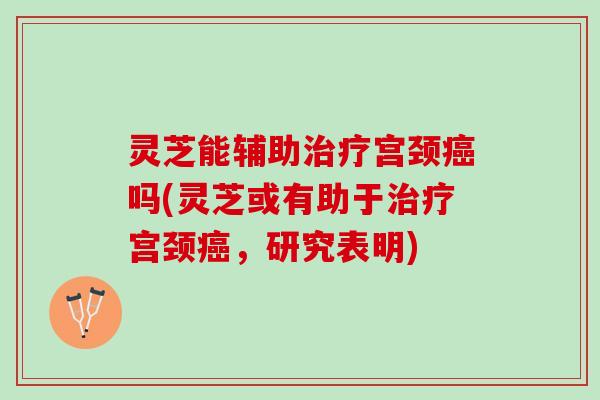 灵芝能辅助宫颈吗(灵芝或有助于宫颈,研究表明) 灵芝能辅助宫颈吗(灵芝或有助于宫颈,研究表明)