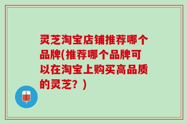 灵芝淘宝店铺推荐哪个品牌(推荐哪个品牌可以在淘宝上购买高品质的灵芝?) 灵芝淘宝店铺推荐哪个品牌(推荐哪个品牌可以在淘宝上购买高品质的灵芝?)
