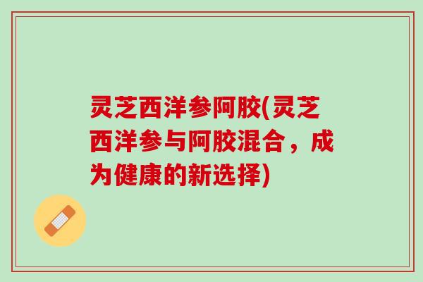 灵芝西洋参阿胶(灵芝西洋参与阿胶混合,成为健康的新选择) 灵芝西洋参阿胶(灵芝西洋参与阿胶混合,成为健康的新选择)