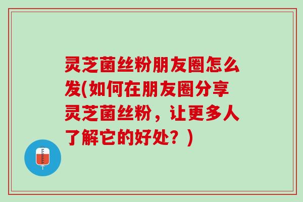 灵芝菌丝粉朋友圈怎么发(如何在朋友圈分享灵芝菌丝粉,让更多人了解它的好处?) 灵芝菌丝粉朋友圈怎么发(如何在朋友圈分享灵芝菌丝粉,让更多人了解它的好处?)