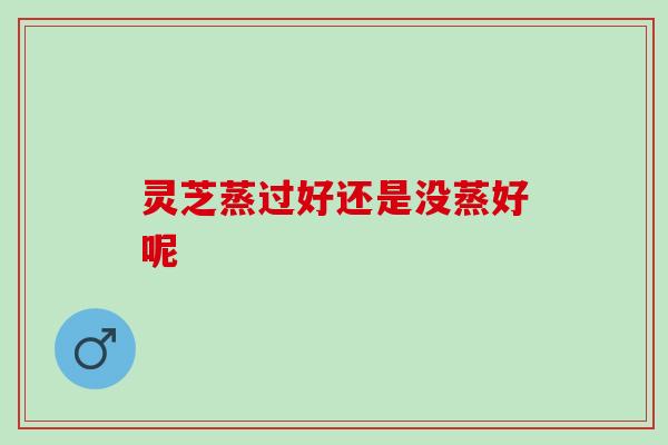 灵芝蒸过好还是没蒸好呢