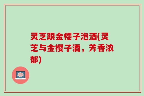 灵芝跟金樱子泡酒(灵芝与金樱子酒，芳香浓郁)