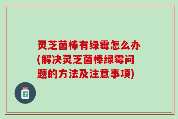 灵芝菌棒有绿霉怎么办(解决灵芝菌棒绿霉问题的方法及注意事项)
