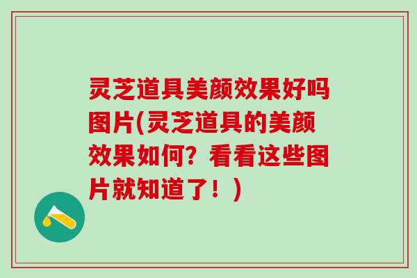 灵芝道具美颜效果好吗图片(灵芝道具的美颜效果如何?看看这些图片就知道了!) 灵芝道具美颜效果好吗图片(灵芝道具的美颜效果如何?看看这些图片就知道了!)