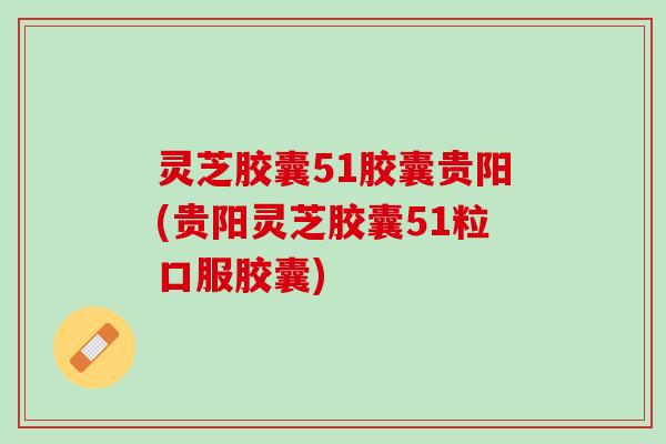 灵芝胶囊51胶囊贵阳(贵阳灵芝胶囊51粒口服胶囊)