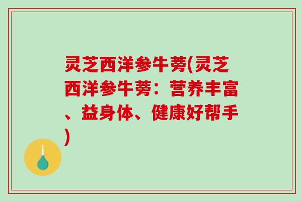 灵芝西洋参牛蒡(灵芝西洋参牛蒡：营养丰富、益身体、健康好帮手)