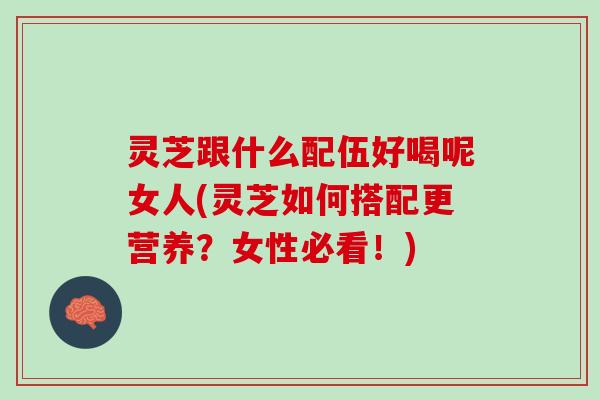 灵芝跟什么配伍好喝呢女人(灵芝如何搭配更营养？女性必看！)