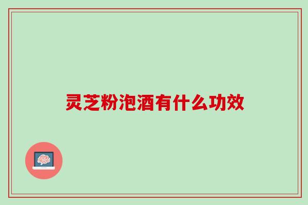 灵芝粉泡酒有什么功效 灵芝粉泡酒有什么功效