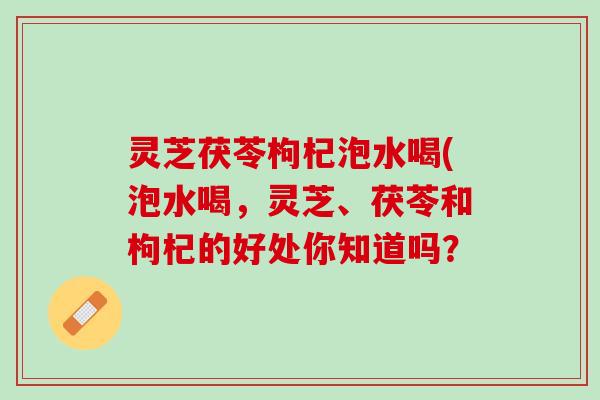 灵芝茯苓枸杞泡水喝(泡水喝,灵芝、茯苓和枸杞的好处你知道吗? 灵芝茯苓枸杞泡水喝(泡水喝,灵芝、茯苓和枸杞的好处你知道吗?
