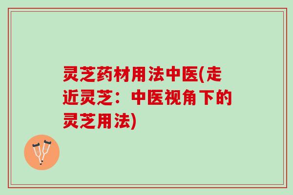 灵芝药材用法中医(走近灵芝：中医视角下的灵芝用法)