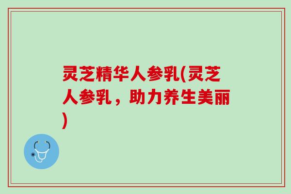 灵芝精华人参乳(灵芝人参乳,助力养生美丽) 灵芝精华人参乳(灵芝人参乳,助力养生美丽)