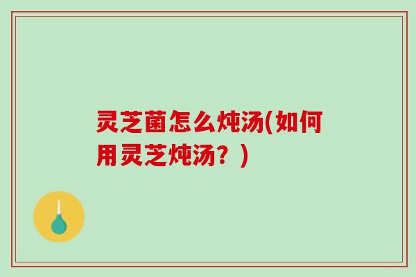 灵芝菌怎么炖汤(如何用灵芝炖汤？)