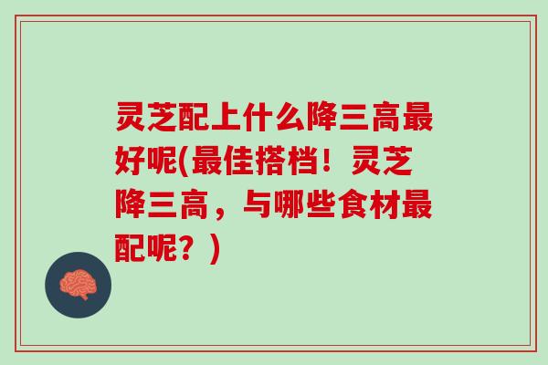 灵芝配上什么降三高最好呢(最佳搭档！灵芝降三高，与哪些食材最配呢？)