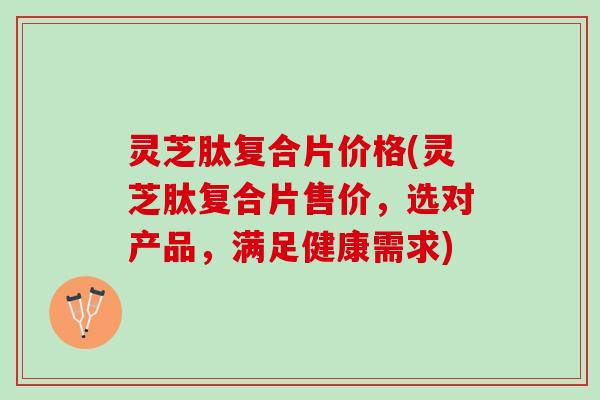 灵芝肽复合片价格(灵芝肽复合片售价，选对产品，满足健康需求)