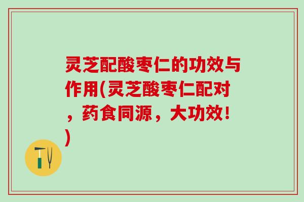 灵芝配酸枣仁的功效与作用(灵芝酸枣仁配对，药食同源，大功效！)