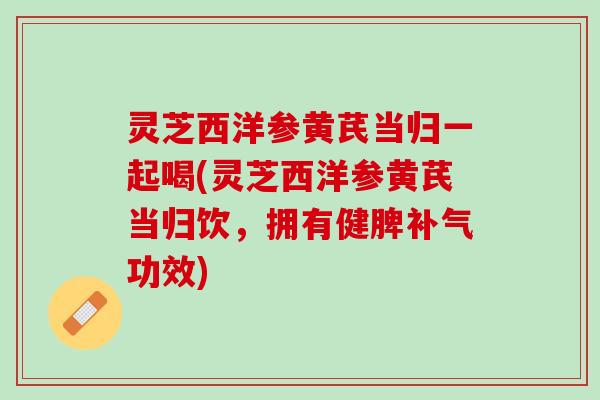 灵芝西洋参黄芪当归一起喝(灵芝西洋参黄芪当归饮，拥有健脾补气功效)
