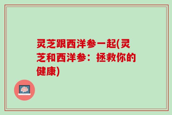 灵芝跟西洋参一起(灵芝和西洋参:拯救你的健康) 灵芝跟西洋参一起(灵芝和西洋参:拯救你的健康)