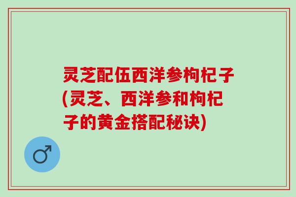 灵芝配伍西洋参枸杞子(灵芝、西洋参和枸杞子的黄金搭配秘诀)