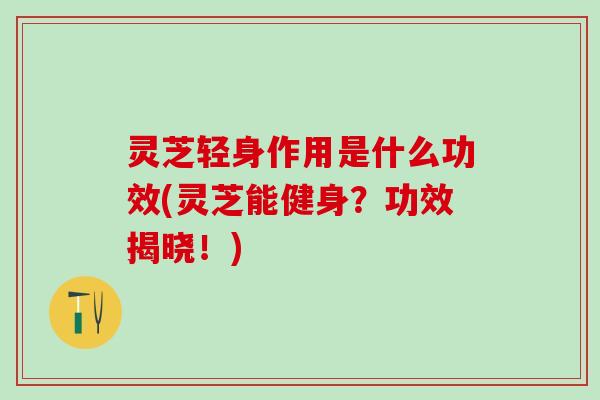 灵芝轻身作用是什么功效(灵芝能健身？功效揭晓！)