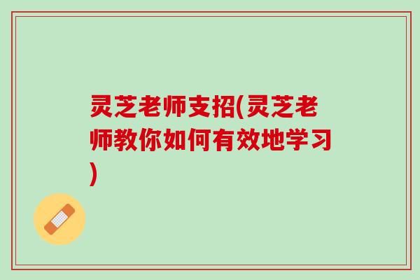 灵芝老师支招(灵芝老师教你如何有效地学习) 灵芝老师支招(灵芝老师教你如何有效地学习)