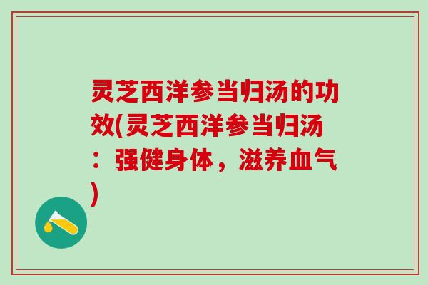 灵芝西洋参当归汤的功效(灵芝西洋参当归汤：强健身体，滋养血气)