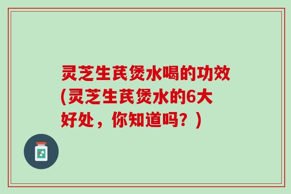 灵芝生芪煲水喝的功效(灵芝生芪煲水的6大好处，你知道吗？)