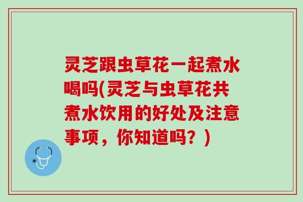 灵芝跟虫草花一起煮水喝吗(灵芝与虫草花共煮水饮用的好处及注意事项，你知道吗？)