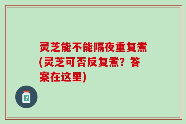 灵芝能不能隔夜重复煮(灵芝可否反复煮？答案在这里)