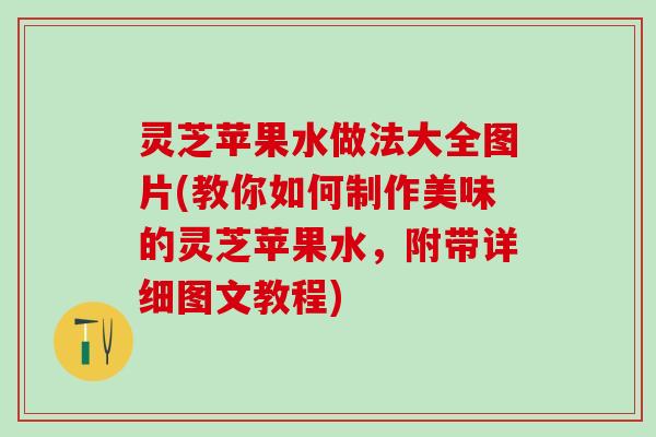灵芝苹果水做法大全图片(教你如何制作美味的灵芝苹果水，附带详细图文教程)