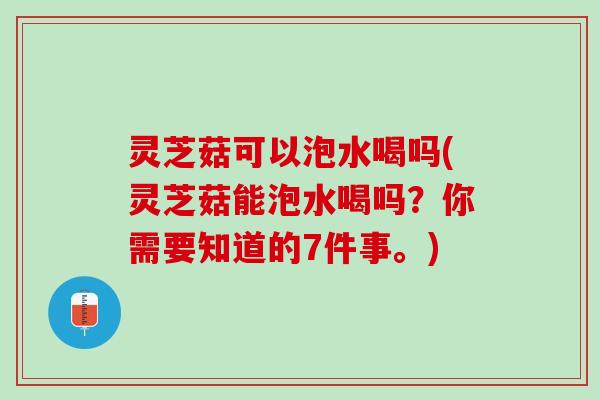 灵芝菇可以泡水喝吗(灵芝菇能泡水喝吗？你需要知道的7件事。)