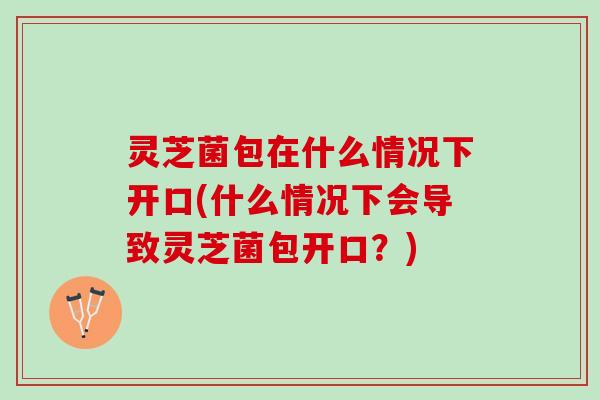 灵芝菌包在什么情况下开口(什么情况下会导致灵芝菌包开口？)